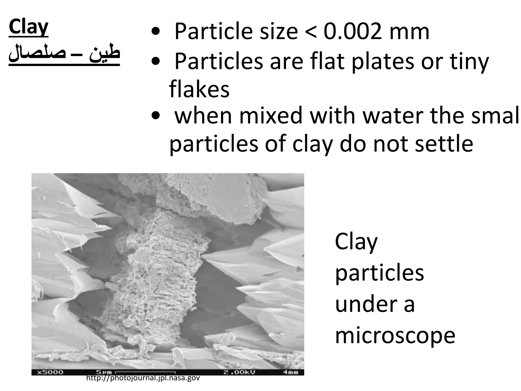 • Particle size < 0.002 mm
Clay
particles
under a
microscope
http://photojournal.jpl.nasa.gov
• when mixed with water the small
particles of clay do not settle
• Particles are flat plates or tiny
flakes
Clay
‫طين‬–‫صلصال‬
 