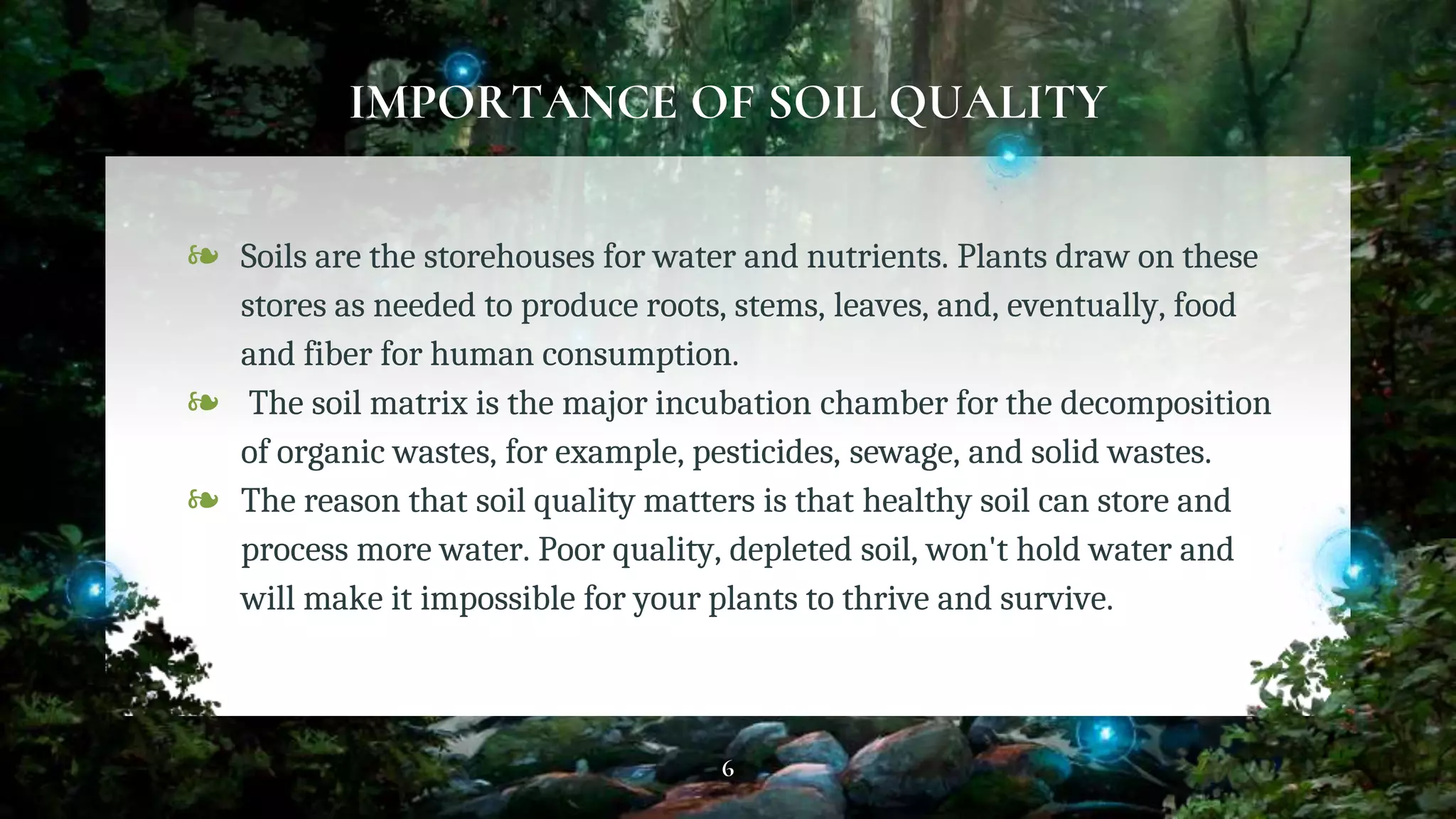 IMPORTANCE OF SOIL QUALITY
❧ Soils are the storehouses for water and nutrients. Plants draw on these
stores as needed to produce roots, stems, leaves, and, eventually, food
and fiber for human consumption.
❧ The soil matrix is the major incubation chamber for the decomposition
of organic wastes, for example, pesticides, sewage, and solid wastes.
❧ The reason that soil quality matters is that healthy soil can store and
process more water. Poor quality, depleted soil, won't hold water and
will make it impossible for your plants to thrive and survive.
6
 