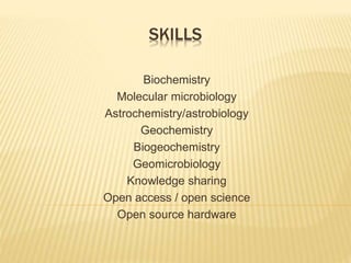 SKILLS 
Biochemistry 
Molecular microbiology 
Astrochemistry/astrobiology 
Geochemistry 
Biogeochemistry 
Geomicrobiology 
Knowledge sharing 
Open access / open science 
Open source hardware 
 