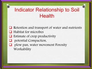Indicator Relationship to Soil
Health
 Retention and transport of water and nutrients
 Habitat for microbes
 Estimate of crop productivity
 potential Compaction,
 plow pan, water movement Porosity
Workability
 