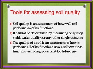 Tools for assessing soil quality
OSoil quality is an assessment of how well soil
performs all of its functions.
OIt cannot be determined by measuring only crop
yield, water quality, or any other single outcome
OThe quality of a soil is an assessment of how it
performs all of its functions now and how those
functions are being preserved for future use
 