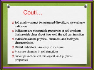 Couti…
O Soil quality cannot be measured directly, so we evaluate
indicators.
O Indicators are measurable properties of soil or plants
that provide clues about how well the soil can function.
O Indicators can be physical, chemical, and biological
characteristics.
O Useful indicators : Are easy to measure
O Measure changes in soil functions
O encompass chemical, biological, and physical
properties
 