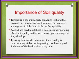 Importance of Soil quality
O First using a soil improperly can damage it and the
ecosystem ; therefor we need to match our use and
management of the land to the soil’s capability
O Second, we need to establish a baseline understanding
about soil quality so that we can recognize changes as
they develop .
O By using baselines to determine if soil quality is
deteriorating, stable , or improving , we have a good
indicator of the health of an ecosystem
 