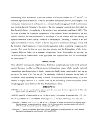 times in every block. Nevertheless, significant treatment effects were found for pH, Al3+ and Ca2+. An
important implication of the results is the fact that certain management practices, which improve soil
fertility, may be detrimental to soil structure (i.e., liming reduced intra-aggregate bonds by eliminating
most positive charges). Fortunately, the origin of the inter-aggregate bonding is non-electrostatic in
these Ferralsols, but are principally due to the activity of roots and earthworms (Chauvel, 1982). This
fact tends to reduce the detrimental consequences of such changes in the functionality of the soil
structure. Therefore, the most visible effects of the collapse of the soil structure, which are normally an
expressive reduction of bulk density, could not be observed yet. Conversely, a increase in pH and
higher concentration of mineral nutrients in the soil may result in more intense biological activity and
the formation of polysaccharides, which promote aggregation and as a probable consequence, the
opposite effect would be observed some time later, showing that the deflocculation of clay in the
Ferralsols following liming was a temporary phenomenon. Further investigations are necessary to
confirm or refute the hypothesis of a better aggregation on a long-term basis from the increase of pH
and reduction of Al3+.
CONCLUSIONS
While laboratory measurements of particle size distribution using the classical method with chemical
agent of dispersion provided no different results, the flocculation indexes of clay particles indicated
changes in the natural aggregation of the clay particles correlated with the reduction of Al level and an
increase of the levels of Ca, Mg and pH. The monitoring of chemical parameter and the index of
flocculation, which are cheaply and easily evaluated, can be used as indicators of stability of the soil
structure of clayey Ferralsols. It is a crucial factor for the sustainability of land use systems on the
strongly aggregate clayey Ferralsols that their structure remains stable.
REFERENCES
CHAUVEL A. Os Latossolos amarelos, álicos, argilosos dentro dos ecossistemas das bacias experimentais do INPA e da
região vizinha. Acta Amazonica. 12: 47-60, 1982.
EMBRAPA. Manual de métodos de análise de solo. 2.ed. Rio de Janeiro, Centro nacional de pesquisa de solos, 1997. 212p.
JURY W A.; GARDNER W R. and GARDNER W H. Soil physics. 5.ed. New York, John Wiley & Sons, 1991. 328p.
TEIXEIRA W G.; PEREIRA E G.; CRUZ L A. and BUENO N. Influência do uso nas característica fisico quimicas de um
latossolo amarelo, textura muito argilosa, Manaus - AM. In: Congresso latino americano de ciência do solo, 13.,
1997. Sociedade Brasileira de Ciencia do Solo, Campinas, 1997. p.1-4.
TEIXEIRA W G. Land use effects on soil physical and hydraulic properties of a clayey Ferralsol in the Central Amazon.
Bayreuther Bodenkunde Berichte. Bayreuth. 2001. Band 72. 255p

 