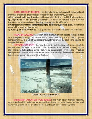 3) SOIL FERTILITY DECLINE: the degradation of soil physical, biological and
chemical properties. Erosion leads to reduced soil productivity, as do:
a) Reduction in soil organic matter, with associated decline in soil biological activity;
b) Degradation of soil physical properties as a result of reduced organic matter
(structure, aeration and water-holding capacity may be affected);
c) Changes in soil nutrient content leading to deficiencies, or toxic levels, of nutrients
essential for healthy plant growth;
d) Build up of toxic substances – e.g. pollution, incorrect application of fertilisers.
4) WATER LOGGING: caused by a rise in groundwater close to the soil surface
or inadequate drainage of surface water, often resulting from poor irrigation
management. As a result of water logging, water saturates the root zone leading to
oxygen deficiency.
5) INCREASE IN SALTS: this could either be salinization, an increase in salt in
the soil water solution, or sodication, an increase of sodium cations (Na+) on the
soil particles. Salinization often occurs in conjunction with poor irrigation
management. Mostly, sodication tends to occur naturally. Areas where the water
table fluctuates may be prone to sodication.
SEVERE SALINISATION OF SOILS
6) SEDIMENTATION OR 'SOIL BURIAL': this may occur through flooding,
where fertile soil is buried under less fertile sediments; or wind blows, where sand
inundates grazing lands; or catastrophic events such as volcanic eruptions.
 