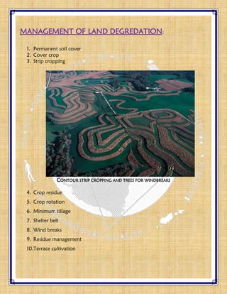 MANAGEMENT OF LAND DEGREDATION:
1. Permanent soil cover
2. Cover crop
3. Strip cropping
CONTOUR STRIP CROPPING AND TREES FOR WINDBREAKS
4. Crop residue
5. Crop rotation
6. Minimum tillage
7. Shelter belt
8. Wind breaks
9. Residue management
10.Terrace cultivation
 