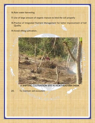 16.Rain water harvesting
17.Use of large amount of organic manure to bind the soil properly
18.Practice of Integrated Nutrient Management for better improvement of Soil
Quality
19.Avoid sifting cultivation.
A SHIFTING CULTIVATION SITE IN NORTHEASTERN INDIA
20. To maintain soil ecosystem
 