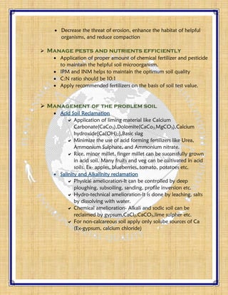  Decrease the threat of erosion, enhance the habitat of helpful
organisms, and reduce compaction
 Manage pests and nutrients efficiently
 Application of proper amount of chemical fertilizer and pesticide
to maintain the helpful soil microorganism.
 IPM and INM helps to maintain the optimum soil quality
 C:N ratio should be 10:1
 Apply recommended fertilizers on the basis of soil test value.
 Management of the problem soil
 Acid Soil Reclamation
 Application of liming material like Calcium
Carbonate(CaCo3),Dolomite(CaCo3,MgCO3),Calcium
hydroxide[Ca(OH)2],Basic slag
 Minimize the use of acid forming fertilizers like Urea,
Ammonium Sulphate, and Ammonium nitrate.
 Rice, minor millet, finger millet can be successfully grown
in acid soil. Many fruits and veg can be cultivated in acid
soils. Ex- apples, blueberries, tomato, potatoes etc.
 Salinity and Alkalinity reclamation
 Physical amelioration-It can be controlled by deep
ploughing, subsoiling, sanding, profile inversion etc.
 Hydro-technical amelioration-It is done by leaching, salts
by dissolving with water.
 Chemical amelioration- Alkali and sodic soil can be
reclaimed by gypsum,CaCl2,CaCO3,lime sulpher etc.
 For non-calcareous soil apply only solube sources of Ca
(Ex-gypsum, calcium chloride)
 