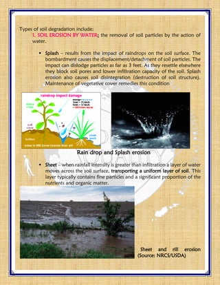 Types of soil degradation include:
1. SOIL EROSION BY WATER: the removal of soil particles by the action of
water.
 Splash – results from the impact of raindrops on the soil surface. The
bombardment causes the displacement/detachment of soil particles. The
impact can dislodge particles as far as 3 feet. As they resettle elsewhere
they block soil pores and lower infiltration capacity of the soil. Splash
erosion also causes soil disintegration (destruction of soil structure).
Maintenance of vegetative cover remedies this condition
Rain drop and Splash erosion
 Sheet – when rainfall intensity is greater than infiltration a layer of water
moves across the soil surface, transporting a uniform layer of soil. This
layer typically contains fine particles and a significant proportion of the
nutrients and organic matter.
Sheet and rill erosion
(Source: NRCS/USDA)
 