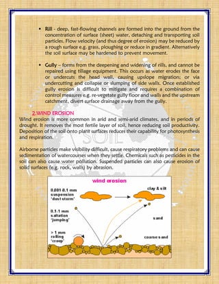  Rill - deep, fast-flowing channels are formed into the ground from the
concentration of surface (sheet) water, detaching and transporting soil
particles. Flow velocity (and thus degree of erosion) may be reduced by
a rough surface e.g. grass, ploughing or reduce in gradient. Alternatively
the soil surface may be hardened to prevent movement.
 Gully – forms from the deepening and widening of rills, and cannot be
repaired using tillage equipment. This occurs as water erodes the face
or undercuts the head wall, causing upslope migration; or via
undercutting and collapse or slumping of side walls. Once established
gully erosion is difficult to mitigate and requires a combination of
control measures e.g. re-vegetate gully floor and walls and the upstream
catchment, divert surface drainage away from the gully.
2.WIND EROSION
Wind erosion is more common in arid and semi-arid climates, and in periods of
drought. It removes the most fertile layer of soil, hence reducing soil productivity.
Deposition of the soil onto plant surfaces reduces their capability for photosynthesis
and respiration.
Airborne particles make visibility difficult, cause respiratory problems and can cause
sedimentation of watercourses when they settle. Chemicals such as pesticides in the
soil can also cause water pollution. Suspended particles can also cause erosion of
solid surfaces (e.g. rock, walls) by abrasion.
 