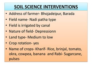 SOIL SCIENCE INTERVENTIONS
• Address of farmer- Bhojadeipur, Barada
• Field name- Nadi patha type
• Field is irrigated by canal
• Nature of field- Depressionn
• Land type- Medium to low
• Crop rotation- yes
• Name of crops- Kharif- Rice, brinjal, tomato,
okra, cowpea, banana and Rabi- Sugarcane,
pulses
 