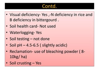 Contd.
• Visual deficiency- Yes ,-N deficiency in rice and
B deficiency in bittergourd .
• Soil health card- Not used
• Waterlogging- Yes
• Soil testing – not done
• Soil pH – 4.5-6.5 ( slightly acidic)
• Reclamation- use of bleaching powder ( 8-
10kg/ ha)
• Soil crusting – Yes
 