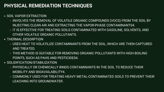 PHYSICAL REMEDIATION TECHNIQUES
SOIL VAPOR EXTRACTION
INVOLVES THE REMOVAL OF VOLATILE ORGANIC COMPOUNDS (VOCS) FROM THE SOIL BY
INJECTING CLEAN AIR AND EXTRACTING THE VAPOR-PHASE CONTAMINANTS4.
IT IS EFFECTIVE FOR TREATING SOILS CONTAMINATED WITH GASOLINE, SOLVENTS, AND
OTHER VOLATILE ORGANIC POLLUTANTS.
THERMAL DESORPTION
USES HEAT TO VOLATILIZE CONTAMINANTS FROM THE SOIL, WHICH ARE THEN CAPTURED
AND TREATED.
THIS METHOD IS SUITABLE FOR REMOVING ORGANIC POLLUTANTS WITH HIGH BOILING
POINTS, SUCH AS PAHS AND PESTICIDES4.
SOLIDIFICATION/STABILIZATION
PHYSICALLY OR CHEMICALLY BINDS CONTAMINANTS IN THE SOIL TO REDUCE THEIR
MOBILITY AND BIOAVAILABILITY4.
COMMONLY USED FOR TREATING HEAVY METAL-CONTAMINATED SOILS TO PREVENT THEIR
LEACHING INTO GROUNDWATER.
 