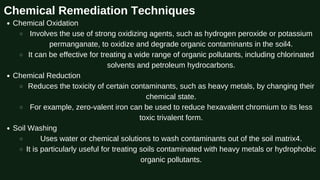 Chemical Remediation Techniques
Chemical Oxidation
Involves the use of strong oxidizing agents, such as hydrogen peroxide or potassium
permanganate, to oxidize and degrade organic contaminants in the soil4.
It can be effective for treating a wide range of organic pollutants, including chlorinated
solvents and petroleum hydrocarbons.
Chemical Reduction
Reduces the toxicity of certain contaminants, such as heavy metals, by changing their
chemical state.
For example, zero-valent iron can be used to reduce hexavalent chromium to its less
toxic trivalent form.
Soil Washing
Uses water or chemical solutions to wash contaminants out of the soil matrix4.
It is particularly useful for treating soils contaminated with heavy metals or hydrophobic
organic pollutants.
 