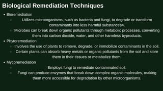 Biological Remediation Techniques
Bioremediation
Utilizes microorganisms, such as bacteria and fungi, to degrade or transform
contaminants into less harmful substances4.
Microbes can break down organic pollutants through metabolic processes, converting
them into carbon dioxide, water, and other harmless byproducts.
Phytoremediation
Involves the use of plants to remove, degrade, or immobilize contaminants in the soil.
Certain plants can absorb heavy metals or organic pollutants from the soil and store
them in their tissues or metabolize them.
Mycoremediation
Employs fungi to remediate contaminated soil.
Fungi can produce enzymes that break down complex organic molecules, making
them more accessible for degradation by other microorganisms.
 