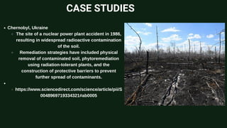 CASE STUDIES
Chernobyl, Ukraine
The site of a nuclear power plant accident in 1986,
resulting in widespread radioactive contamination
of the soil.
Remediation strategies have included physical
removal of contaminated soil, phytoremediation
using radiation-tolerant plants, and the
construction of protective barriers to prevent
further spread of contaminants.
https://www.sciencedirect.com/science/article/pii/S
0048969719334321#ab0005
 