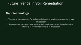 Future Trends in Soil Remediation
The use of nanoparticles for soil remediation is emerging as a promising area
of research.
Nanoparticles can have unique physical and chemical properties that enhance the
efficiency of contaminant removal or degradation.
Nanotechnology
 