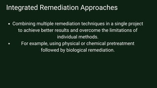 Integrated Remediation Approaches
Combining multiple remediation techniques in a single project
to achieve better results and overcome the limitations of
individual methods.
For example, using physical or chemical pretreatment
followed by biological remediation.
 