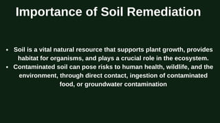Importance of Soil Remediation
Soil is a vital natural resource that supports plant growth, provides
habitat for organisms, and plays a crucial role in the ecosystem.
Contaminated soil can pose risks to human health, wildlife, and the
environment, through direct contact, ingestion of contaminated
food, or groundwater contamination
 
