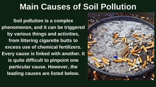 Main Causes of Soil Pollution
Soil pollution is a complex
phenomenon, and it can be triggered
by various things and activities,
from littering cigarette butts to
excess use of chemical fertilizers.
Every cause is linked with another. It
is quite difficult to pinpoint one
particular cause. However, the
leading causes are listed below.
 