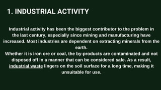 1. INDUSTRIAL ACTIVITY
Industrial activity has been the biggest contributor to the problem in
the last century, especially since mining and manufacturing have
increased. Most industries are dependent on extracting minerals from the
earth.
Whether it is iron ore or coal, the by-products are contaminated and not
disposed off in a manner that can be considered safe. As a result,
industrial waste lingers on the soil surface for a long time, making it
unsuitable for use.
 