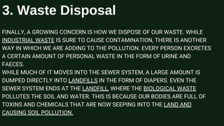 FINALLY, A GROWING CONCERN IS HOW WE DISPOSE OF OUR WASTE. WHILE
INDUSTRIAL WASTE IS SURE TO CAUSE CONTAMINATION, THERE IS ANOTHER
WAY IN WHICH WE ARE ADDING TO THE POLLUTION. EVERY PERSON EXCRETES
A CERTAIN AMOUNT OF PERSONAL WASTE IN THE FORM OF URINE AND
FAECES.
WHILE MUCH OF IT MOVES INTO THE SEWER SYSTEM, A LARGE AMOUNT IS
DUMPED DIRECTLY INTO LANDFILLS IN THE FORM OF DIAPERS. EVEN THE
SEWER SYSTEM ENDS AT THE LANDFILL, WHERE THE BIOLOGICAL WASTE
POLLUTES THE SOIL AND WATER. THIS IS BECAUSE OUR BODIES ARE FULL OF
TOXINS AND CHEMICALS THAT ARE NOW SEEPING INTO THE LAND AND
CAUSING SOIL POLLUTION.
3. Waste Disposal
 