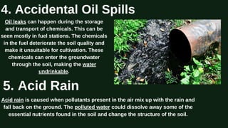 Oil leaks can happen during the storage
and transport of chemicals. This can be
seen mostly in fuel stations. The chemicals
in the fuel deteriorate the soil quality and
make it unsuitable for cultivation. These
chemicals can enter the groundwater
through the soil, making the water
undrinkable.
4. Accidental Oil Spills
5. Acid Rain
Acid rain is caused when pollutants present in the air mix up with the rain and
fall back on the ground. The polluted water could dissolve away some of the
essential nutrients found in the soil and change the structure of the soil.
 