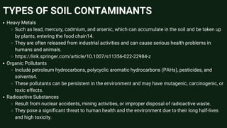 TYPES OF SOIL CONTAMINANTS
Heavy Metals
Such as lead, mercury, cadmium, and arsenic, which can accumulate in the soil and be taken up
by plants, entering the food chain14.
They are often released from industrial activities and can cause serious health problems in
humans and animals.
https://link.springer.com/article/10.1007/s11356-022-22984-z
Organic Pollutants
Include petroleum hydrocarbons, polycyclic aromatic hydrocarbons (PAHs), pesticides, and
solvents4.
These pollutants can be persistent in the environment and may have mutagenic, carcinogenic, or
toxic effects.
Radioactive Substances
Result from nuclear accidents, mining activities, or improper disposal of radioactive waste.
They pose a significant threat to human health and the environment due to their long half-lives
and high toxicity.
 