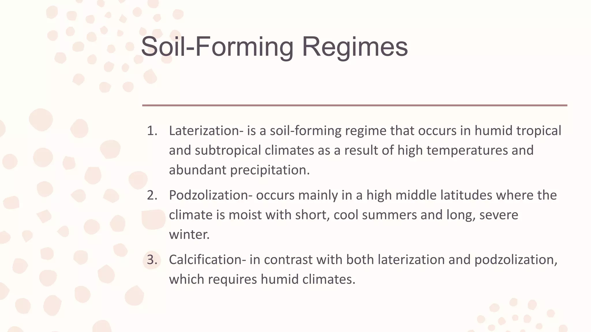 Soil-Forming Regimes
1. Laterization- is a soil-forming regime that occurs in humid tropical
and subtropical climates as a result of high temperatures and
abundant precipitation.
2. Podzolization- occurs mainly in a high middle latitudes where the
climate is moist with short, cool summers and long, severe
winter.
3. Calcification- in contrast with both laterization and podzolization,
which requires humid climates.
 