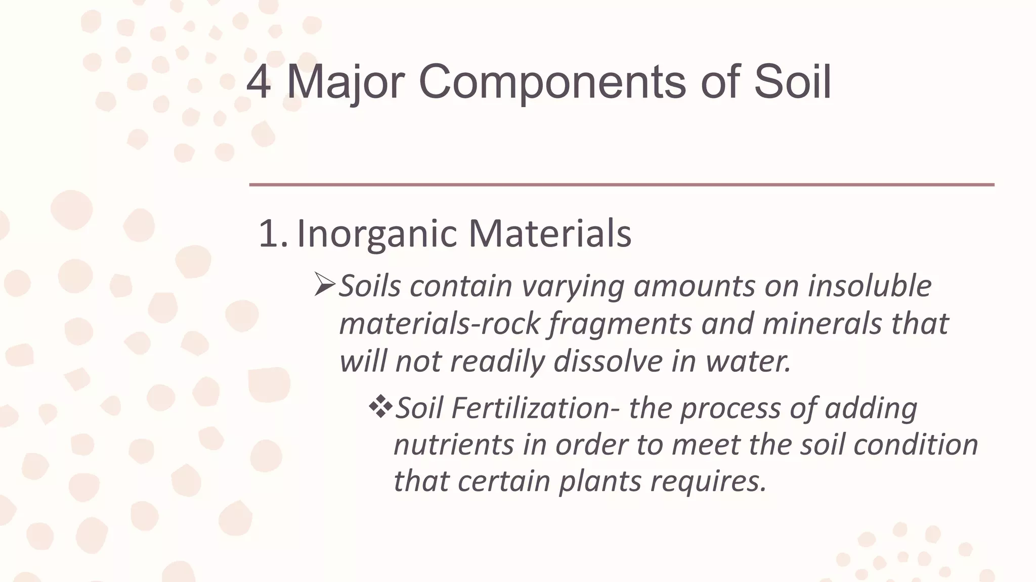 4 Major Components of Soil
1.Inorganic Materials
Soils contain varying amounts on insoluble
materials-rock fragments and minerals that
will not readily dissolve in water.
Soil Fertilization- the process of adding
nutrients in order to meet the soil condition
that certain plants requires.
 