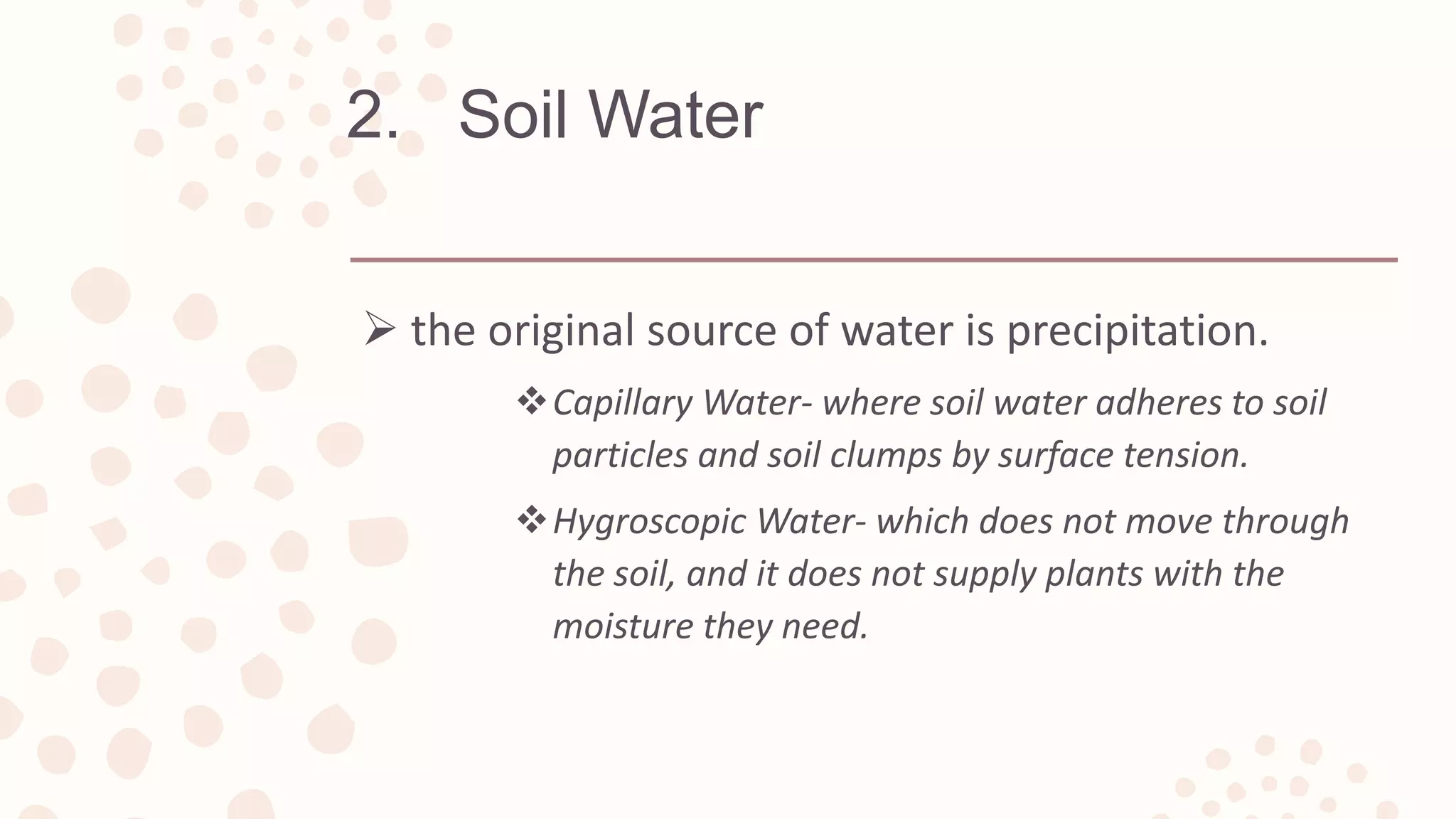 2. Soil Water
 the original source of water is precipitation.
Capillary Water- where soil water adheres to soil
particles and soil clumps by surface tension.
Hygroscopic Water- which does not move through
the soil, and it does not supply plants with the
moisture they need.
 