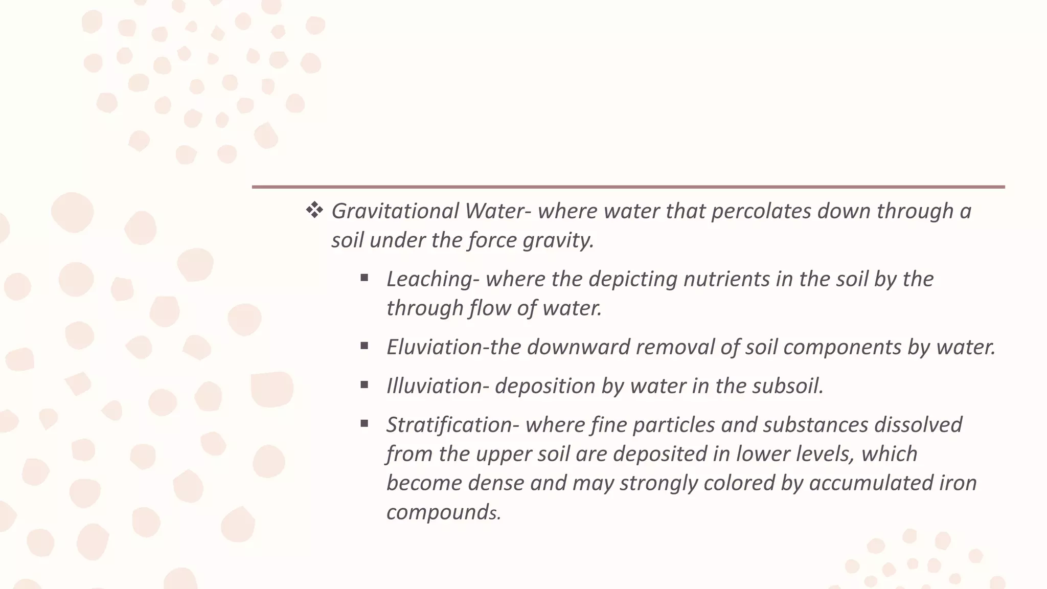  Gravitational Water- where water that percolates down through a
soil under the force gravity.
 Leaching- where the depicting nutrients in the soil by the
through flow of water.
 Eluviation-the downward removal of soil components by water.
 Illuviation- deposition by water in the subsoil.
 Stratification- where fine particles and substances dissolved
from the upper soil are deposited in lower levels, which
become dense and may strongly colored by accumulated iron
compounds.
 