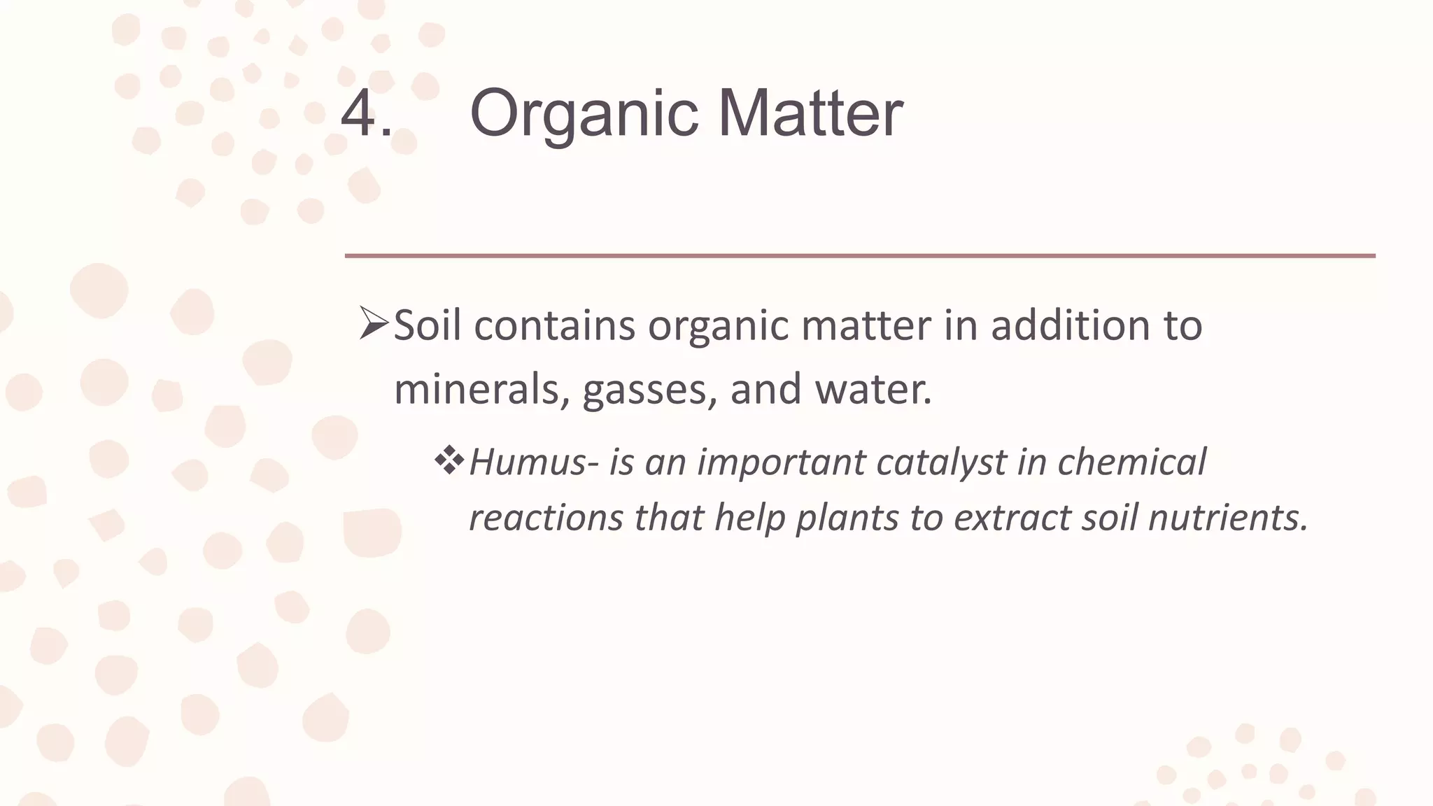 4. Organic Matter
Soil contains organic matter in addition to
minerals, gasses, and water.
Humus- is an important catalyst in chemical
reactions that help plants to extract soil nutrients.
 