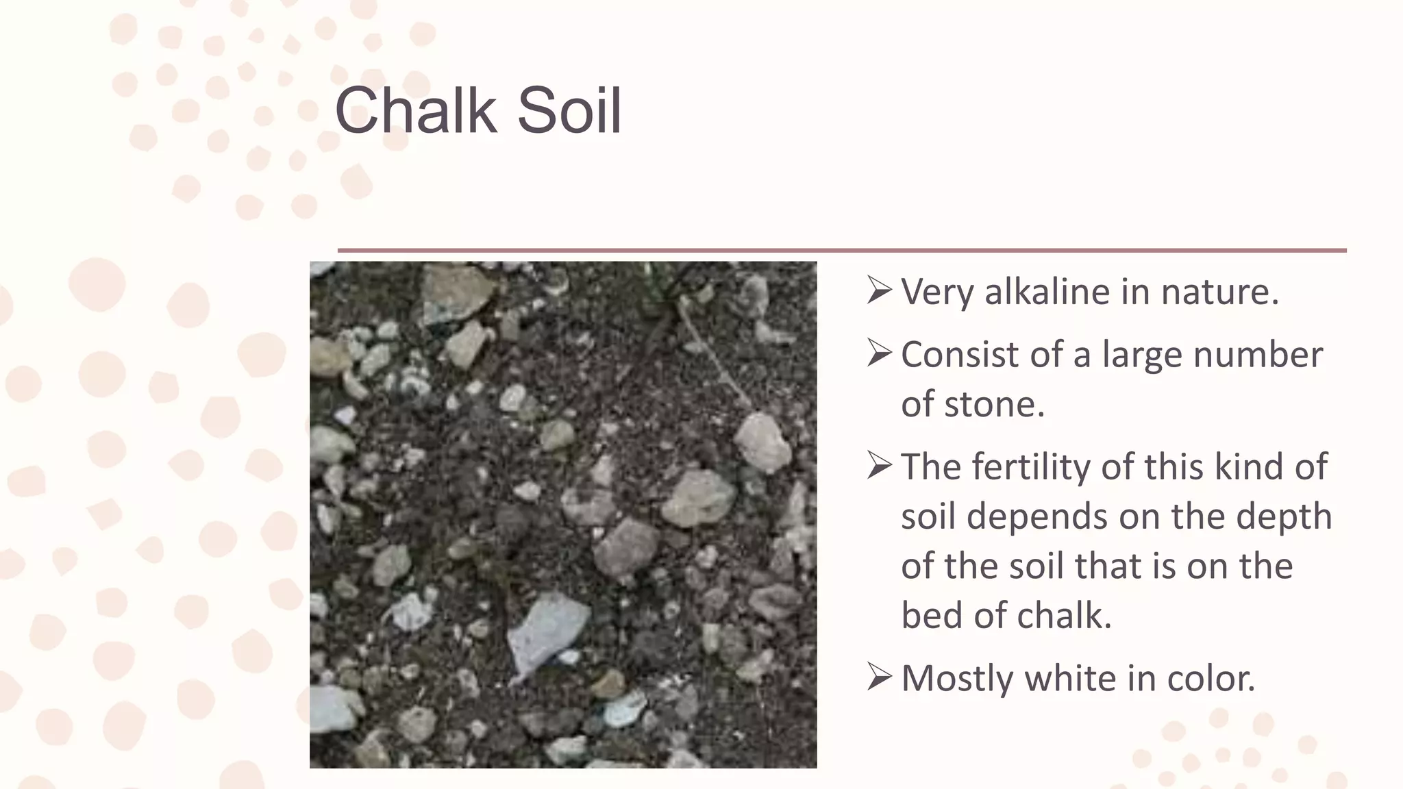 Chalk Soil
Very alkaline in nature.
Consist of a large number
of stone.
The fertility of this kind of
soil depends on the depth
of the soil that is on the
bed of chalk.
Mostly white in color.
 