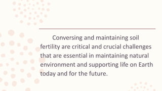 Conversing and maintaining soil
fertility are critical and crucial challenges
that are essential in maintaining natural
environment and supporting life on Earth
today and for the future.
 