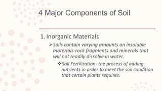4 Major Components of Soil
1.Inorganic Materials
Soils contain varying amounts on insoluble
materials-rock fragments and minerals that
will not readily dissolve in water.
Soil Fertilization- the process of adding
nutrients in order to meet the soil condition
that certain plants requires.
 