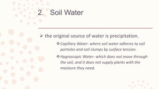 2. Soil Water
 the original source of water is precipitation.
Capillary Water- where soil water adheres to soil
particles and soil clumps by surface tension.
Hygroscopic Water- which does not move through
the soil, and it does not supply plants with the
moisture they need.
 