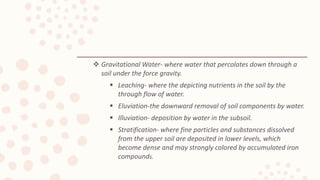 Gravitational Water- where water that percolates down through a
soil under the force gravity.
 Leaching- where the depicting nutrients in the soil by the
through flow of water.
 Eluviation-the downward removal of soil components by water.
 Illuviation- deposition by water in the subsoil.
 Stratification- where fine particles and substances dissolved
from the upper soil are deposited in lower levels, which
become dense and may strongly colored by accumulated iron
compounds.
 