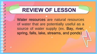 REVIEW OF LESSON
● Water resources are natural resources
of water that are potentially useful as a
source of water supply (ex. Bay, river,
spring, falls, lake, streams, and ponds)
 