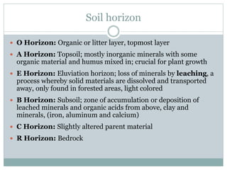 Soil horizon
 O Horizon: Organic or litter layer, topmost layer
 A Horizon: Topsoil; mostly inorganic minerals with some
organic material and humus mixed in; crucial for plant growth
 E Horizon: Eluviation horizon; loss of minerals by leaching, a
process whereby solid materials are dissolved and transported
away, only found in forested areas, light colored
 B Horizon: Subsoil; zone of accumulation or deposition of
leached minerals and organic acids from above, clay and
minerals, (iron, aluminum and calcium)
 C Horizon: Slightly altered parent material
 R Horizon: Bedrock
 