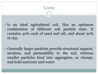 Loam
 Is an ideal agricultural soil. Has an optimum
combination of different soil particle sizes. It
contains 40% each of sand and silt, and about 20%
of clay.
 Generally larger particles provide structural support,
aeration, and permeability to the soil, whereas
smaller particles bind into aggregates, or clumps,
and hold nutrients and water.
 