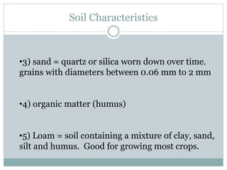 Soil Characteristics
•3) sand = quartz or silica worn down over time.
grains with diameters between 0.06 mm to 2 mm
•4) organic matter (humus)
•5) Loam = soil containing a mixture of clay, sand,
silt and humus. Good for growing most crops.
 