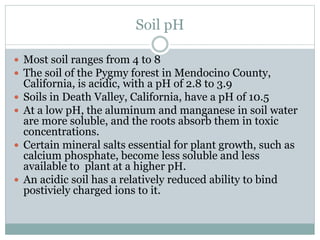 Soil pH
 Most soil ranges from 4 to 8
 The soil of the Pygmy forest in Mendocino County,
California, is acidic, with a pH of 2.8 to 3.9
 Soils in Death Valley, California, have a pH of 10.5
 At a low pH, the aluminum and manganese in soil water
are more soluble, and the roots absorb them in toxic
concentrations.
 Certain mineral salts essential for plant growth, such as
calcium phosphate, become less soluble and less
available to plant at a higher pH.
 An acidic soil has a relatively reduced ability to bind
postiviely charged ions to it.
 