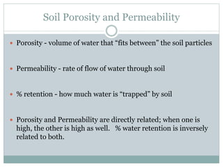 Soil Porosity and Permeability
 Porosity - volume of water that “fits between” the soil particles
 Permeability - rate of flow of water through soil
 % retention - how much water is “trapped” by soil
 Porosity and Permeability are directly related; when one is
high, the other is high as well. % water retention is inversely
related to both.
 
