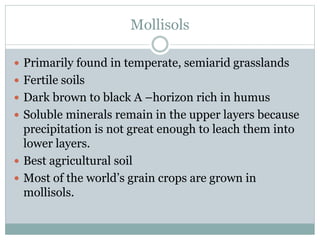 Mollisols
 Primarily found in temperate, semiarid grasslands
 Fertile soils
 Dark brown to black A –horizon rich in humus
 Soluble minerals remain in the upper layers because
precipitation is not great enough to leach them into
lower layers.
 Best agricultural soil
 Most of the world’s grain crops are grown in
mollisols.
 