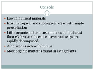 Oxisols
 Low in nutrient minerals
 Exist in tropical and subtropical areas with ample
precipitation
 Little organic material accumulates on the forest
floor (O-hroizon) because leaves and twigs are
rapidly decomposed.
 A-horizon is rich with humus
 Most organic matter is found in living plants
 