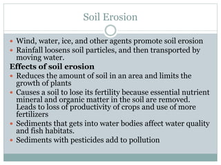 Soil Erosion
 Wind, water, ice, and other agents promote soil erosion
 Rainfall loosens soil particles, and then transported by
moving water.
Effects of soil erosion
 Reduces the amount of soil in an area and limits the
growth of plants
 Causes a soil to lose its fertility because essential nutrient
mineral and organic matter in the soil are removed.
Leads to loss of productivity of crops and use of more
fertilizers
 Sediments that gets into water bodies affect water quality
and fish habitats.
 Sediments with pesticides add to pollution
 