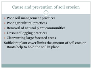 Cause and prevention of soil erosion
 Poor soil management practices
 Poor agricultural practices
 Removal of natural plant communities
 Unsound logging practices
 Clearcutting large forested areas
Sufficient plant cover limits the amount of soil erosion.
Roots help to hold the soil in place.
 