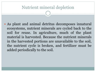 Nutrient mineral depletion
 As plant and animal detritus decomposes innatural
ecosystems, nutrient minerals are cycled back to the
soil for reuse. In agriculture, much of the plant
material is harvested. Because the nutrient minerals
in the harvested portions are unavailable to the soil,
the nutrient cycle is broken, and fertilizer must be
added periodically to the soil.
 