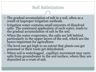 Soil Salinization
 The gradual accumulation of salt in a soil, often as a
result of improper irrigation methods.
 Irrigation water contains small amounts of dissolved
salts. The continued application of such water, leads to
the gradual accumulation of salt in the soil.
 When the water evaporates, the salts are left behind,
particularly in the upper layers of the soil, which are the
layers important for agriculture.
 The level can get high to an extent that plants can get
poisoned or their roots get dehydrated.
 When soil is waterlogged , capillary movement may carry
salts from groundwater to the soil surface, where they are
deposited as a crust of salt.
 
